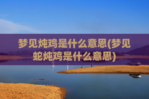 梦见炖鸡是什么意思(梦见蛇炖鸡是什么意思)