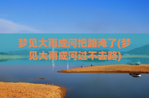 梦见大雨成河把路淹了(梦见大雨成河过不去路)