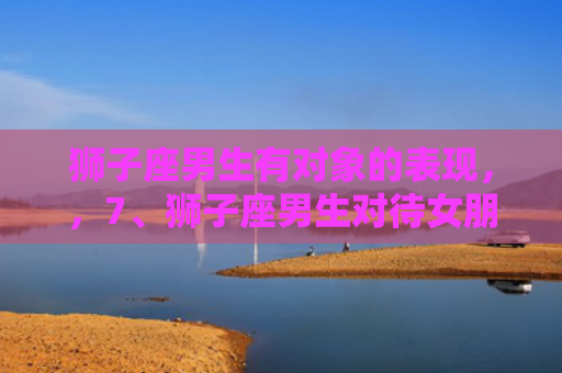 狮子座男生有对象的表现，，7、狮子座男生对待女朋友和朋友的区别是什么