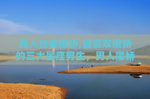 男人也会撒娇,最喜欢撒娇的三大星座男生，男人撒娇图片表情包