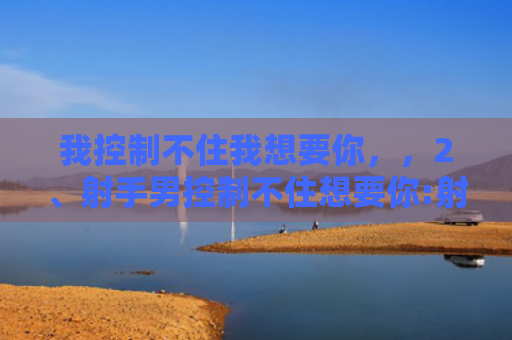 我控制不住我想要你，，2、射手男控制不住想要你:射手男对你认真的表现