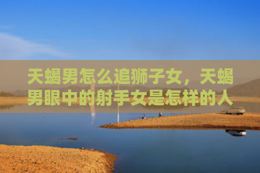 天蝎男怎么追狮子女，天蝎男眼中的射手女是怎样的人
