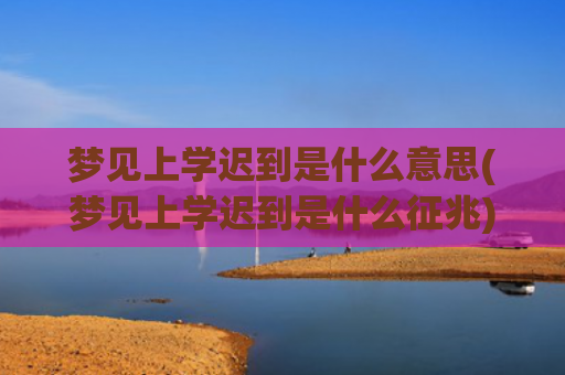 梦见上学迟到是什么意思(梦见上学迟到是什么征兆)