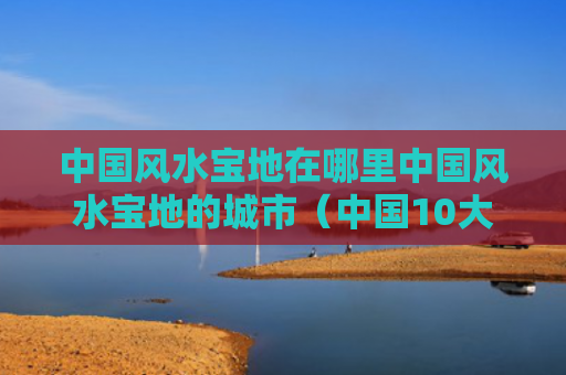 中国风水宝地在哪里中国风水宝地的城市（中国10大风水宝地）