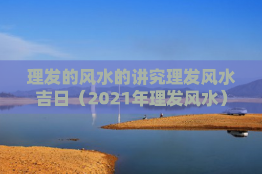 理发的风水的讲究理发风水吉日（2021年理发风水）