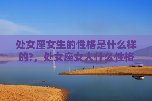 处女座女生的性格是什么样的?，处女座女人什么性格