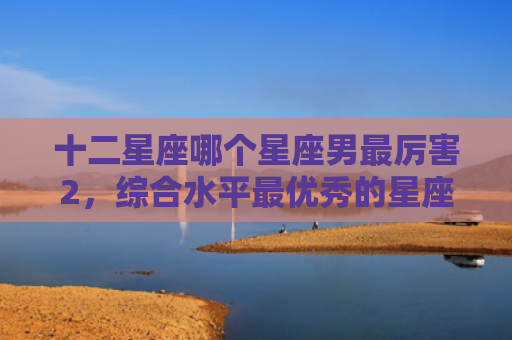 十二星座哪个星座男最厉害2，综合水平最优秀的星座男生1