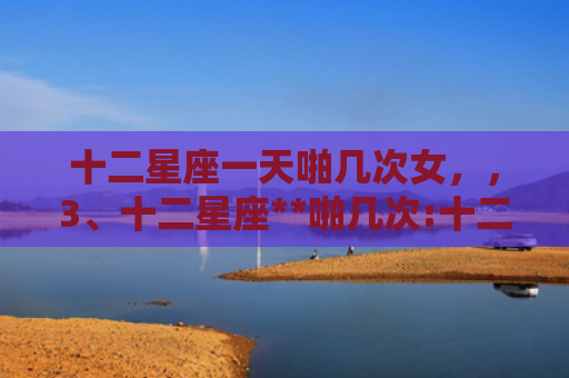 十二星座一天啪几次女，，3、十二星座**啪几次:十二星座一生中被真爱过几次