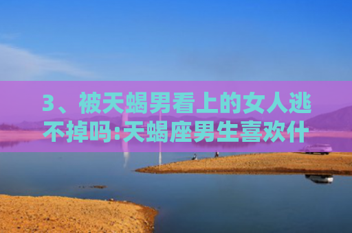 3、被天蝎男看上的女人逃不掉吗:天蝎座男生喜欢什么性格和外貌的女生，很想睡你但会忍住的禁欲星座男2
