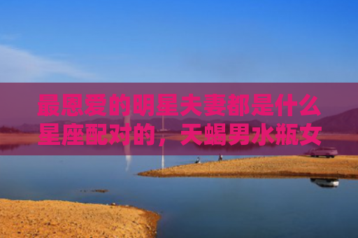 最恩爱的明星夫妻都是什么星座配对的，天蝎男水瓶女明星夫妻例子