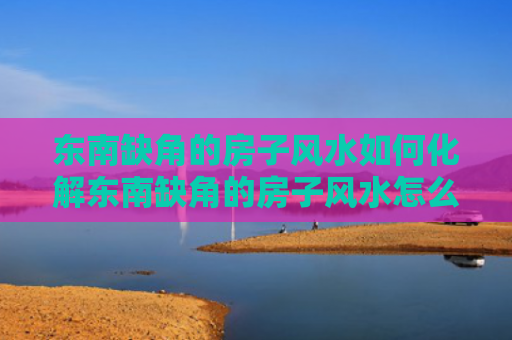 东南缺角的房子风水如何化解东南缺角的房子风水怎么样（东南缺角户型怎样破解）