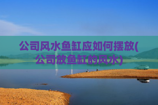 公司风水鱼缸应如何摆放(公司放鱼缸的风水)
