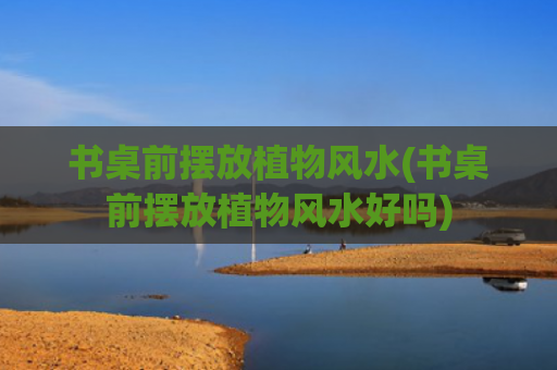 书桌前摆放植物风水(书桌前摆放植物风水好吗)