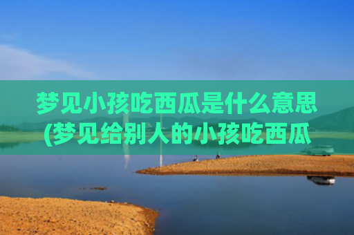 梦见小孩吃西瓜是什么意思(梦见给别人的小孩吃西瓜)