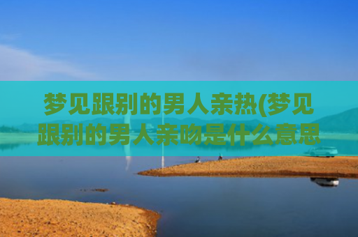 梦见跟别的男人亲热(梦见跟别的男人亲吻是什么意思)