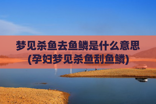 梦见杀鱼去鱼鳞是什么意思(孕妇梦见杀鱼刮鱼鳞)