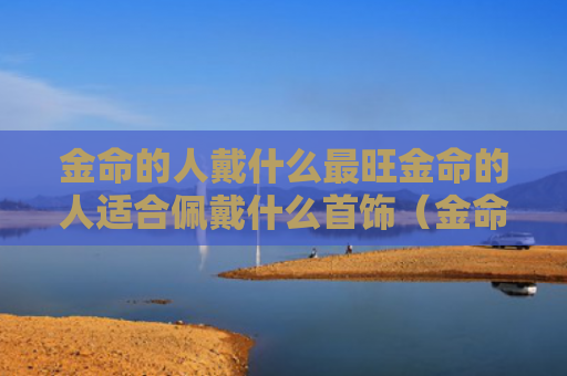 金命的人戴什么最旺金命的人适合佩戴什么首饰（金命的人佩戴什么招财）