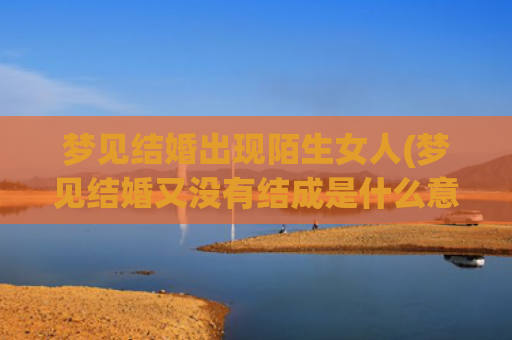 梦见结婚出现陌生女人(梦见结婚又没有结成是什么意思)