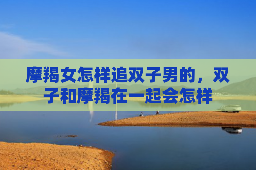 摩羯女怎样追双子男的，双子和摩羯在一起会怎样