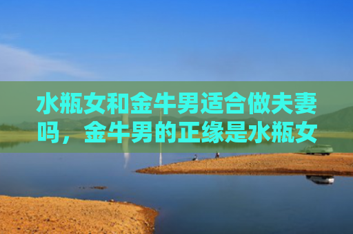 水瓶女和金牛男适合做夫妻吗，金牛男的正缘是水瓶女