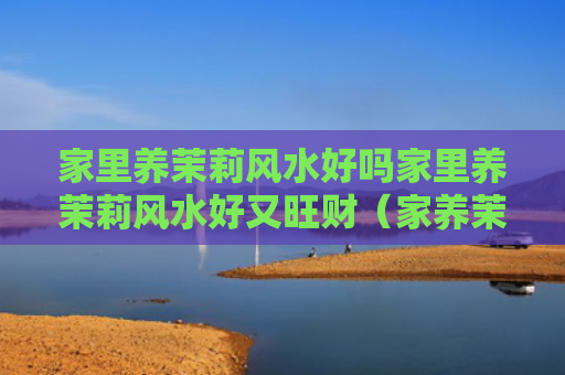 家里养茉莉风水好吗家里养茉莉风水好又旺财（家养茉莉花风水好吗）