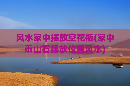 风水家中摆放空花瓶(家中泰山石摆放位置风水)