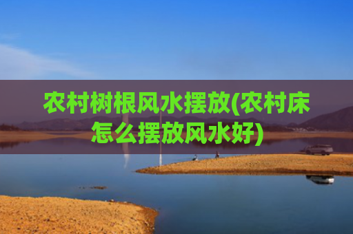 农村树根风水摆放(农村床怎么摆放风水好)