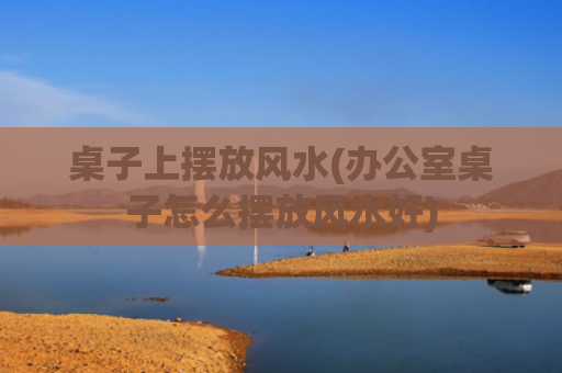 桌子上摆放风水(办公室桌子怎么摆放风水好)