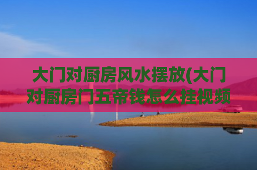 大门对厨房风水摆放(大门对厨房门五帝钱怎么挂视频)