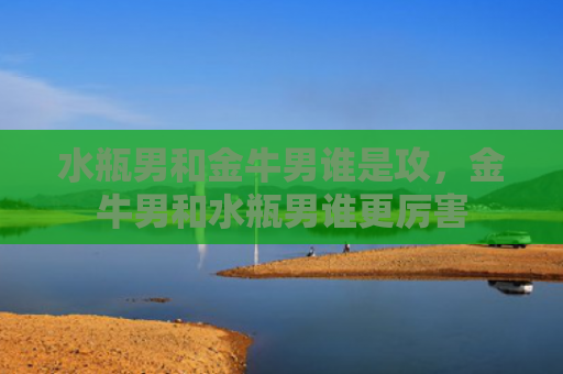 水瓶男和金牛男谁是攻，金牛男和水瓶男谁更厉害