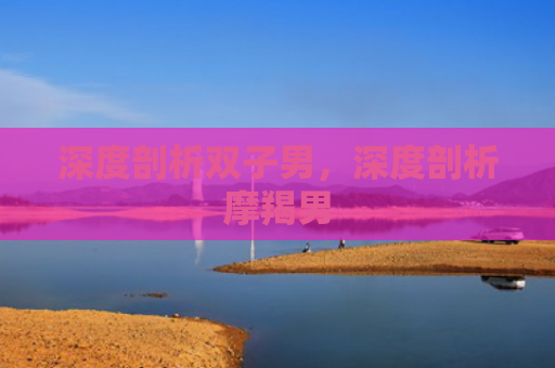 深度剖析双子男，深度剖析摩羯男