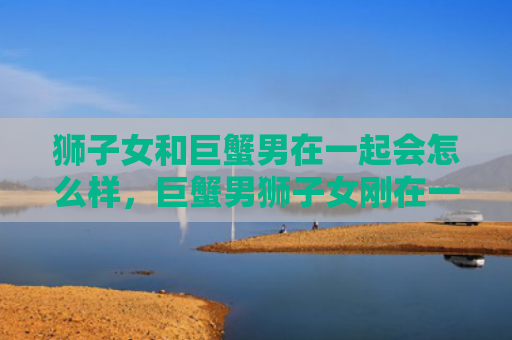 狮子女和巨蟹男在一起会怎么样，巨蟹男狮子女刚在一起