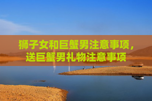 狮子女和巨蟹男注意事项，送巨蟹男礼物注意事项