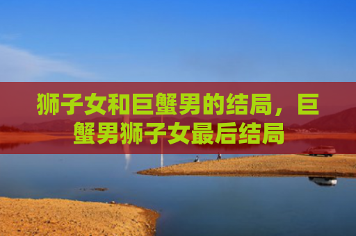 狮子女和巨蟹男的结局，巨蟹男狮子女最后结局