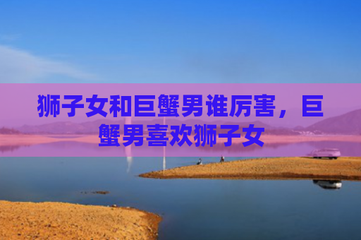 狮子女和巨蟹男谁厉害，巨蟹男喜欢狮子女