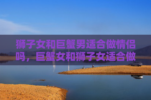 狮子女和巨蟹男适合做情侣吗，巨蟹女和狮子女适合做情侣吗