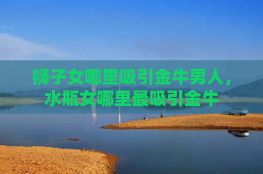 狮子女哪里吸引金牛男人，水瓶女哪里最吸引金牛