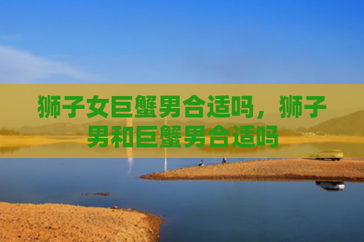 狮子女巨蟹男合适吗，狮子男和巨蟹男合适吗