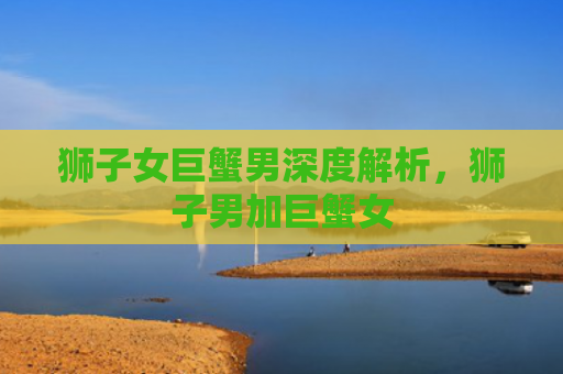 狮子女巨蟹男深度解析，狮子男加巨蟹女