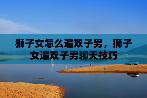 狮子女怎么追双子男，狮子女追双子男聊天技巧