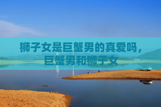 狮子女是巨蟹男的真爱吗，巨蟹男和狮子女