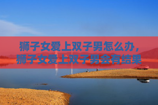 狮子女爱上双子男怎么办，狮子女爱上双子男会有结果吗