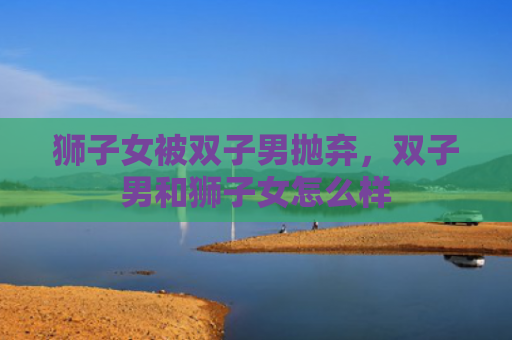 狮子女被双子男抛弃，双子男和狮子女怎么样