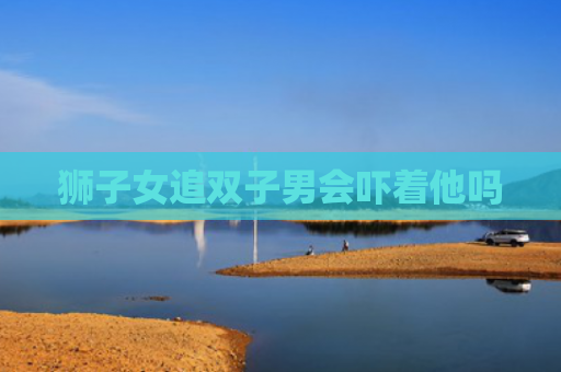 狮子女追双子男会吓着他吗