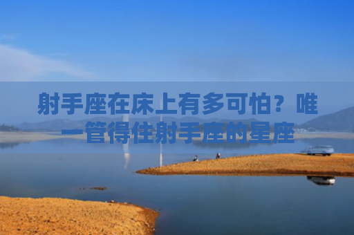 射手座在床上有多可怕？唯一管得住射手座的星座