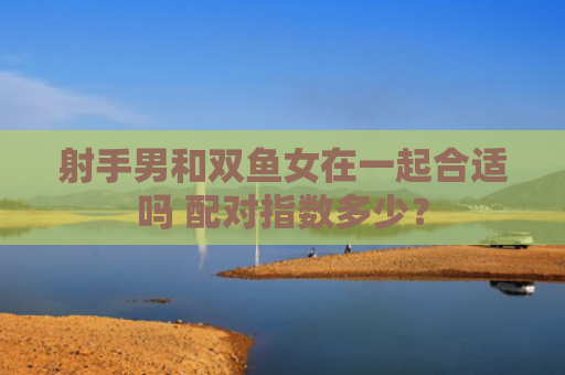 射手男和双鱼女在一起合适吗 配对指数多少？