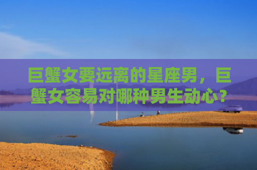 巨蟹女要远离的星座男，巨蟹女容易对哪种男生动心？
