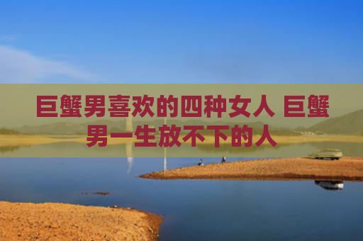 巨蟹男喜欢的四种女人 巨蟹男一生放不下的人