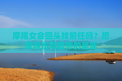 摩羯女会回头找前任吗？把摩羯伤得最惨的星座