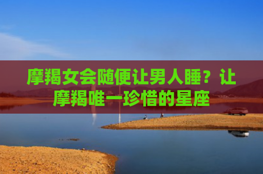 摩羯女会随便让男人睡？让摩羯唯一珍惜的星座